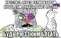 крестись перед теливизарам когда там показьівают путена будь рюззким блеать