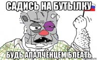 садись на бутьілку будь апалченцем блеать
