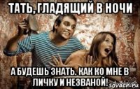 тать, гладящий в ночи а будешь знать. как ко мне в личку и незваной!