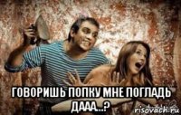 говоришь попку мне погладь дааа...?