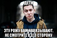 дети эту рожу вам навязывают. не смотрите в его сторону