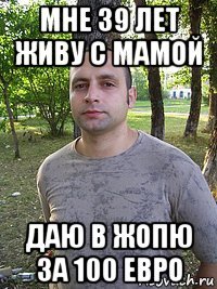 мне 39 лет живу с мамой даю в жопю за 100 евро