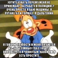 хотите узнать почему меня не принемают на работу в полицию ? очень просто я бью машины, я путаю газ и тормаз , я дальтоник я говорю глупости и меня пугаются из- за безумных глаз.( ну кто виноват,что я чокнутый. какой уж я есть простите
