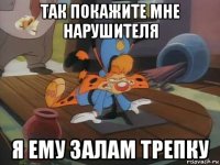 так покажите мне нарушителя я ему залам трепку