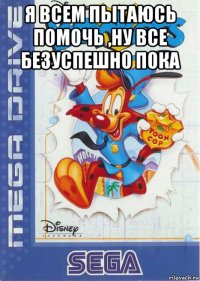 я всем пытаюсь помочь ,ну все безуспешно пока 