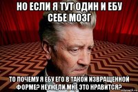 но если я тут один и ебу себе мозг то почему я ебу его в такой извращенной форме? неужели мне это нравится?