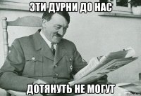 эти дурни до нас дотянуть не могут