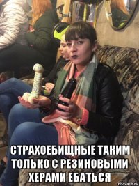  страхоебищные таким только с резиновыми херами ебаться