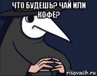 что будешь? чай или кофе? 