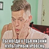  ты когда у тебя низкий культурный уровень