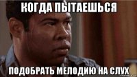 когда пытаешься подобрать мелодию на слух