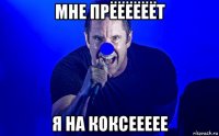 мне прёёёёёёт я на коксеееее