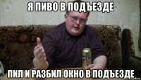 я пиво в подъезде пил и разбил окно в подъезде