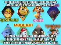 крепыш:о,сендвич!гонщик:скелетта!скай: отвянь,урод!я люблю зуму!зума:скай? эверест:а рокки меня любит!маршалл: эверест! рокки:слыш, маршалл, кто ко мне по любви?трекер:задолбали вы уже!