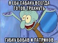 я ебу сабаку всегда готов трахнуть губку бобав и патриков