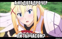 а не дотадрочер ли ты часом?
