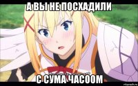 а вы не посхадили с сума часоом
