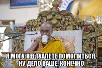  я могу и в туалете помолиться. ну дело ваше, конечно