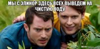 мы с элинор здесь всех выведем на чистую воду 