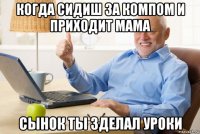 когда сидиш за компом и приходит мама сынок ты зделал уроки