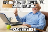 когда в группе пишут: -"эх, были времена" как вижу их я