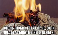  огонь любви горит ярче, если подбрасывать в него деньги.