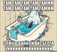 там там там там таммм там там там там таммм эпик в ванной айсберга уиииииииииииииииии
