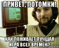 привет, потомки! как поживает лучшая игра всех времён?
