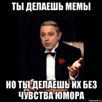 ты делаешь мемы но ты делаешь их без чувства юмора