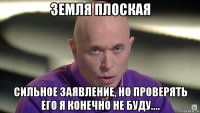 земля плоская сильное заявление, но проверять его я конечно не буду....