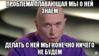 проблема плавающая мы о ней знаем делать с ней мы конечно ничего не будем