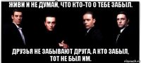 живи и не думай, что кто-то о тебе забыл. друзья не забывают друга, а кто забыл, тот не был им.