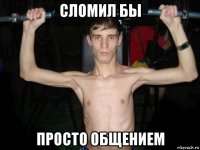 сломил бы просто общением