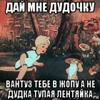 дай мне дудочку вантуз тебе в жопу а не дудка тупая лентяйка