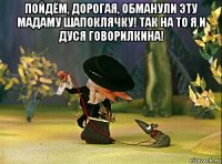 пойдём, дорогая, обманули эту мадаму шапоклячку! так на то я и дуся говорилкина! 
