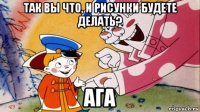 так вы что, и рисунки будете делать? ага