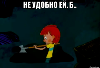 не удобно ей, б.. 