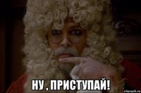  ну , приступай!
