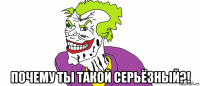  почему ты такой серьёзный?!