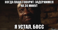 когда паша говорит: задержимся на 30 минут я устал, босс