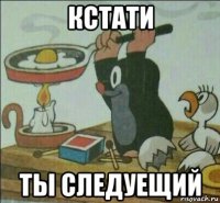 кстати ты следуещий