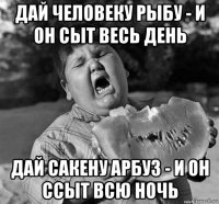 дай человеку рыбу - и он сыт весь день дай сакену арбуз - и он ссыт всю ночь