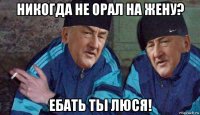 никогда не орал на жену? ебать тьі люся!
