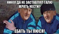 никогда не заставлял галю жрать нести? ебать тьі люся!