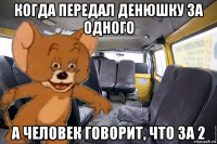 когда передал денюшку за одного а человек говорит, что за 2