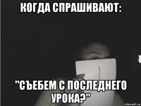 когда спрашивают: "съебем с последнего урока?"