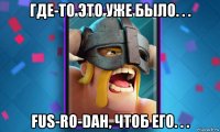 где-то это уже было. . . fus-ro-dah, чтоб его. . .