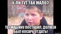 х*ли тут так мало? ты машину поставил, должен был косарь отдать!