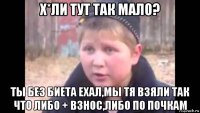 х*ли тут так мало? ты без биета ехал,мы тя взяли так что либо + взнос,либо по почкам