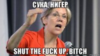 сука, нигер shut the fuck up, bitch